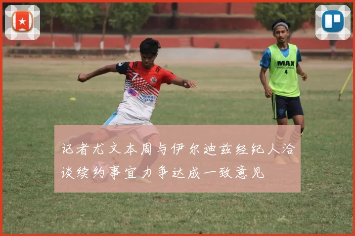 记者尤文本周与伊尔迪兹经纪人洽谈续约事宜力争达成一致意见