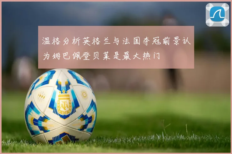 温格分析英格兰与法国夺冠前景认为姆巴佩登贝莱是最大热门