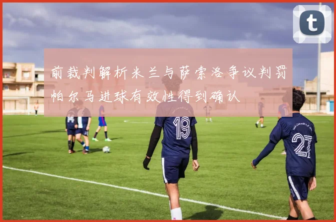 前裁判解析米兰与萨索洛争议判罚帕尔马进球有效性得到确认