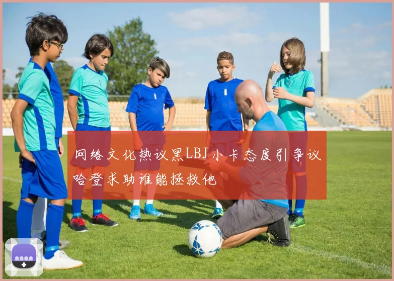 网络文化热议黑LBJ小卡态度引争议哈登求助谁能拯救他