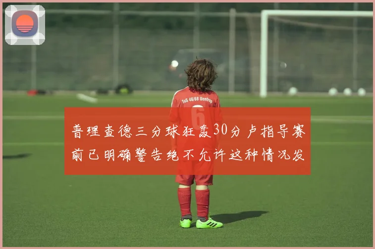 普理查德三分球狂轰30分卢指导赛前已明确警告绝不允许这种情况发生