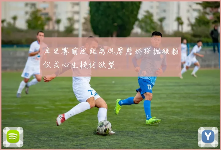 库里赛前近距离观摩詹姆斯抛镁粉仪式心生模仿欲望