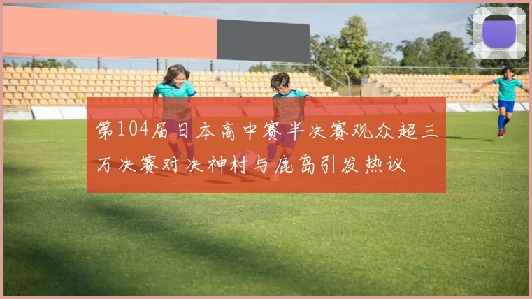 第104届日本高中赛半决赛观众超三万决赛对决神村与鹿岛引发热议