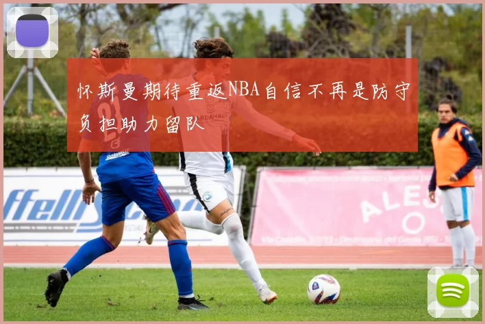 怀斯曼期待重返NBA自信不再是防守负担助力留队