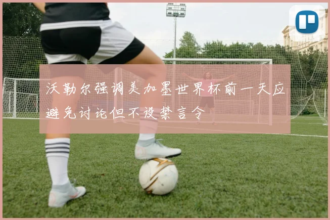 沃勒尔强调美加墨世界杯前一天应避免讨论但不设禁言令