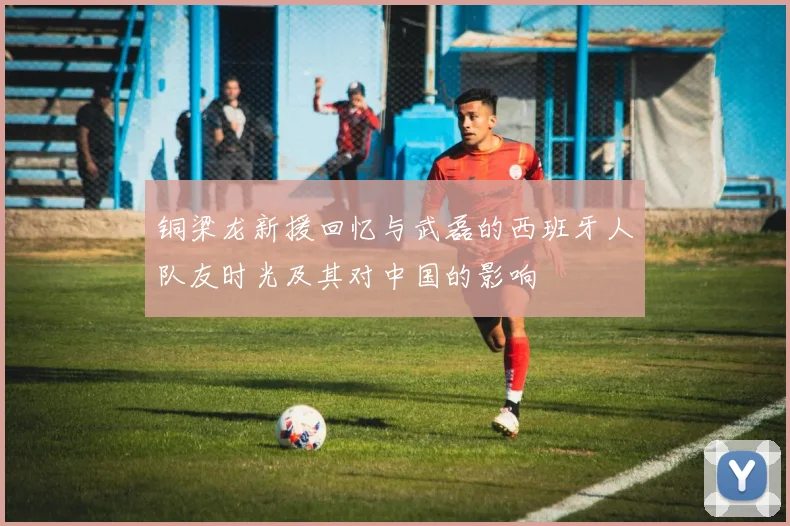 铜梁龙新援回忆与武磊的西班牙人队友时光及其对中国的影响