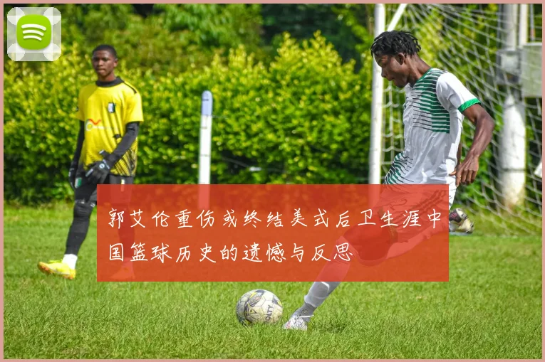 郭艾伦重伤或终结美式后卫生涯中国篮球历史的遗憾与反思