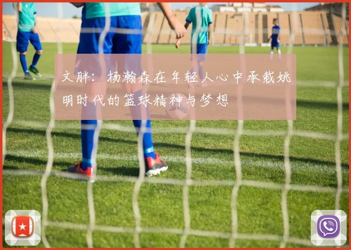 文胖：杨瀚森在年轻人心中承载姚明时代的篮球精神与梦想