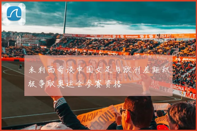 米利西奇谈中国女足与欧洲差距积极争取奥运会参赛资格