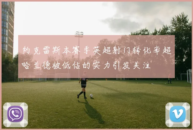 约克雷斯本赛季英超射门转化率超哈兰德被低估的实力引发关注
