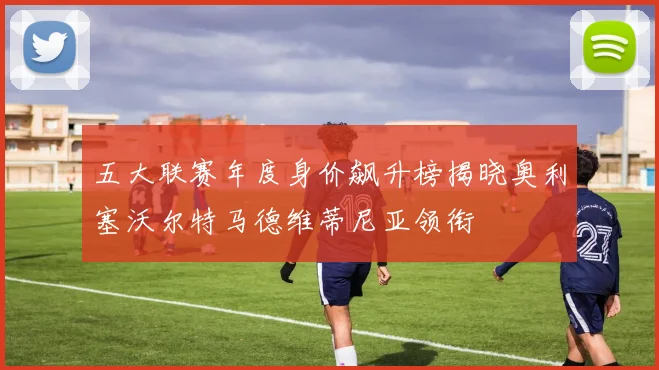 五大联赛年度身价飙升榜揭晓奥利塞沃尔特马德维蒂尼亚领衔