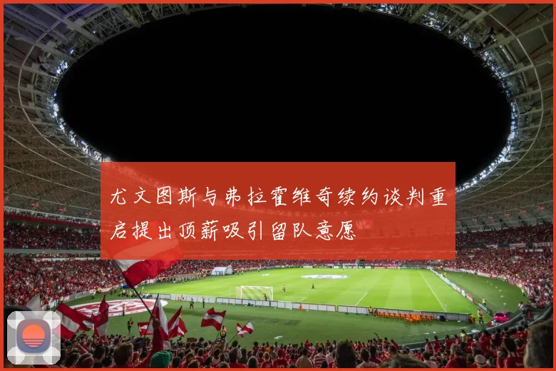 尤文图斯与弗拉霍维奇续约谈判重启提出顶薪吸引留队意愿
