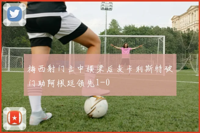 梅西射门击中横梁后麦卡利斯特破门助阿根廷领先1-0