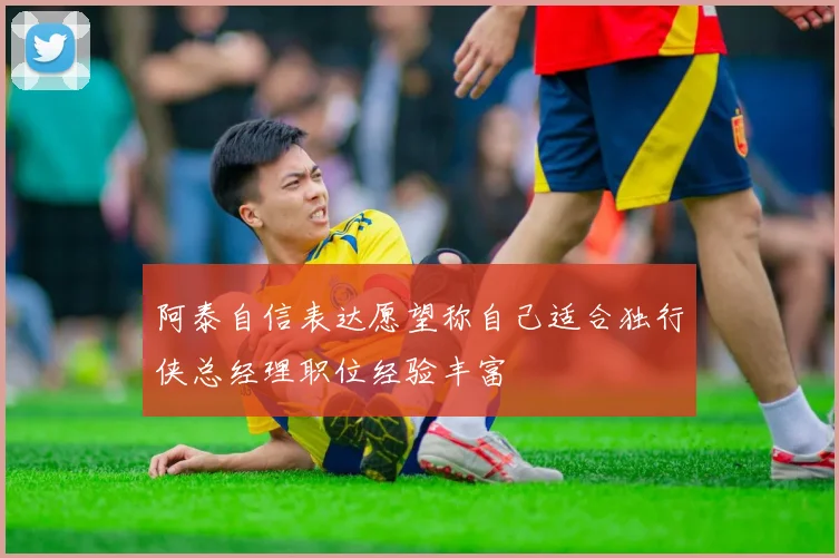 阿泰自信表达愿望称自己适合独行侠总经理职位经验丰富