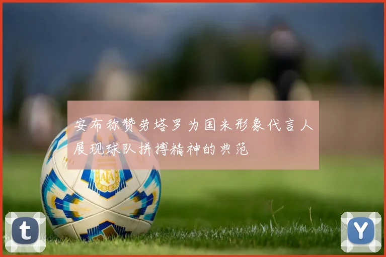 安布称赞劳塔罗为国米形象代言人展现球队拼搏精神的典范