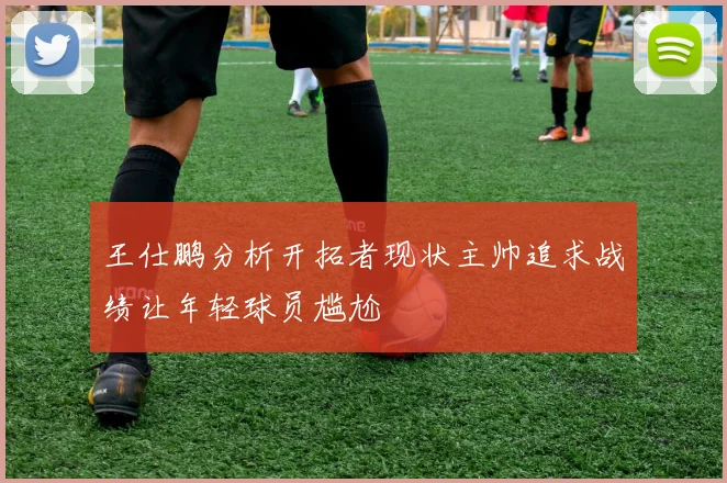 王仕鹏分析开拓者现状主帅追求战绩让年轻球员尴尬