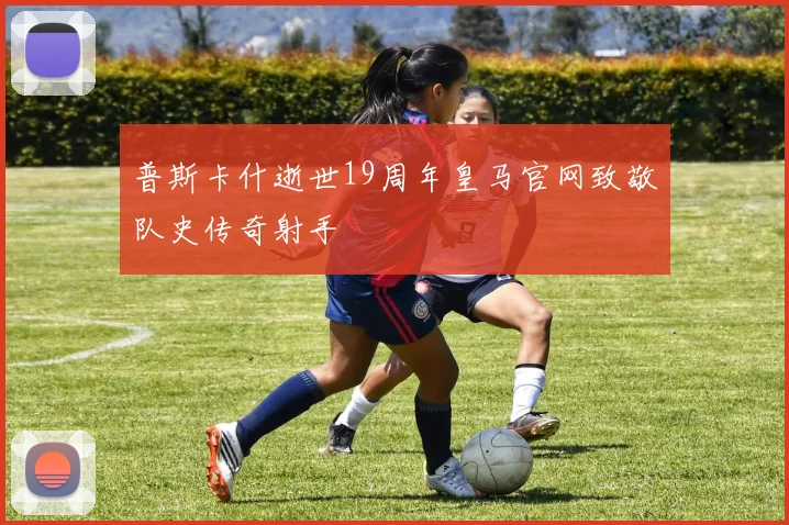 普斯卡什逝世19周年皇马官网致敬队史传奇射手