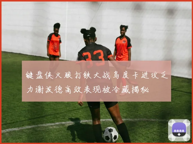 键盘侠火狼打铁大战乌度卡进攻乏力谢泼德高效表现被冷藏揭秘
