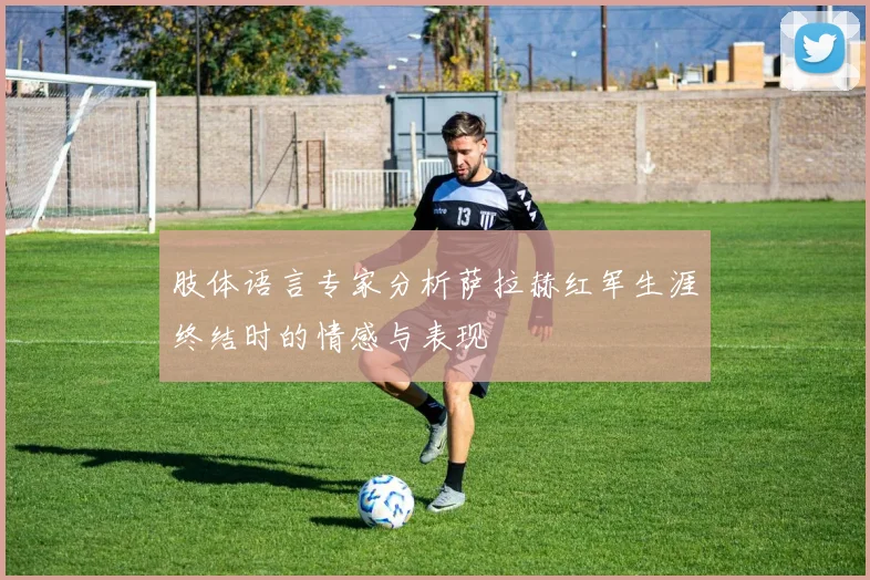 肢体语言专家分析萨拉赫红军生涯终结时的情感与表现