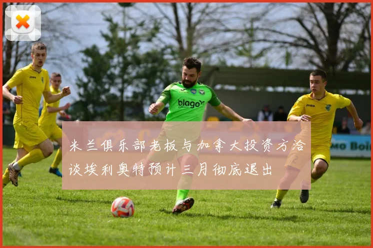 米兰俱乐部老板与加拿大投资方洽谈埃利奥特预计三月彻底退出