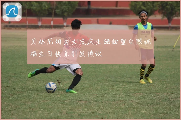 贝林厄姆为女友庆生晒甜蜜合照祝福生日快乐引发热议