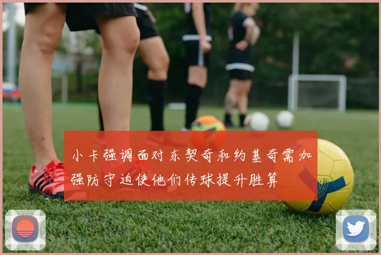 小卡强调面对东契奇和约基奇需加强防守迫使他们传球提升胜算