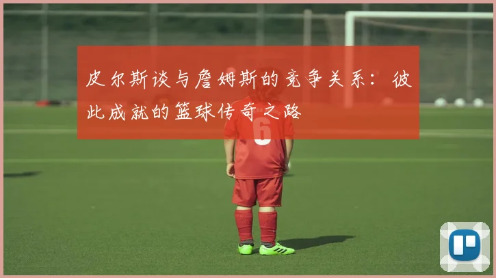 皮尔斯谈与詹姆斯的竞争关系：彼此成就的篮球传奇之路