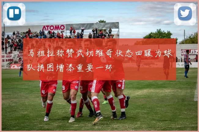马祖拉称赞武切维奇状态回暖为球队拼图增添重要一环