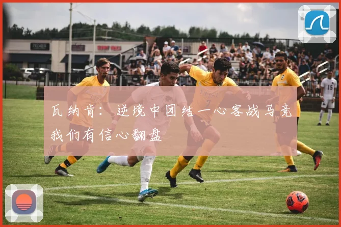 瓦纳肯：逆境中团结一心客战马竞我们有信心翻盘
