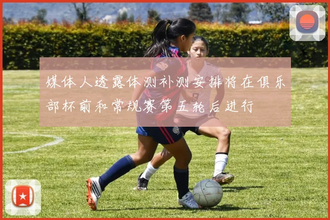 媒体人透露体测补测安排将在俱乐部杯前和常规赛第五轮后进行